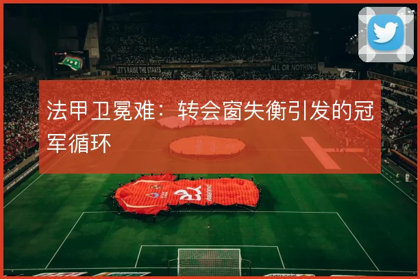 法甲卫冕难：转会窗失衡引发的冠军循环