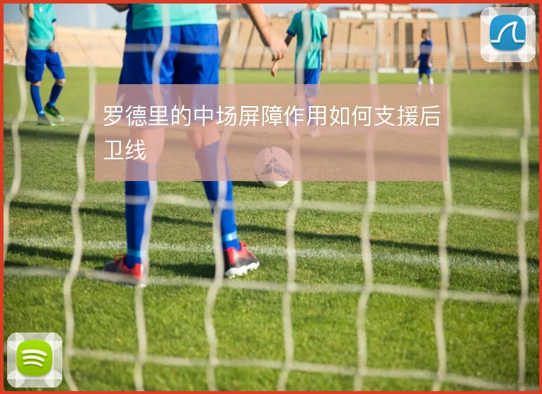 罗德里的中场屏障作用如何支援后卫线