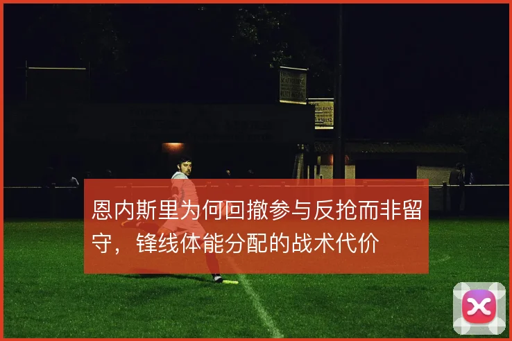 恩内斯里为何回撤参与反抢而非留守,锋线体能分配的战术代价