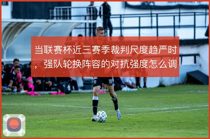 当联赛杯近三赛季裁判尺度趋严时，强队轮换阵容的对抗强度怎么调