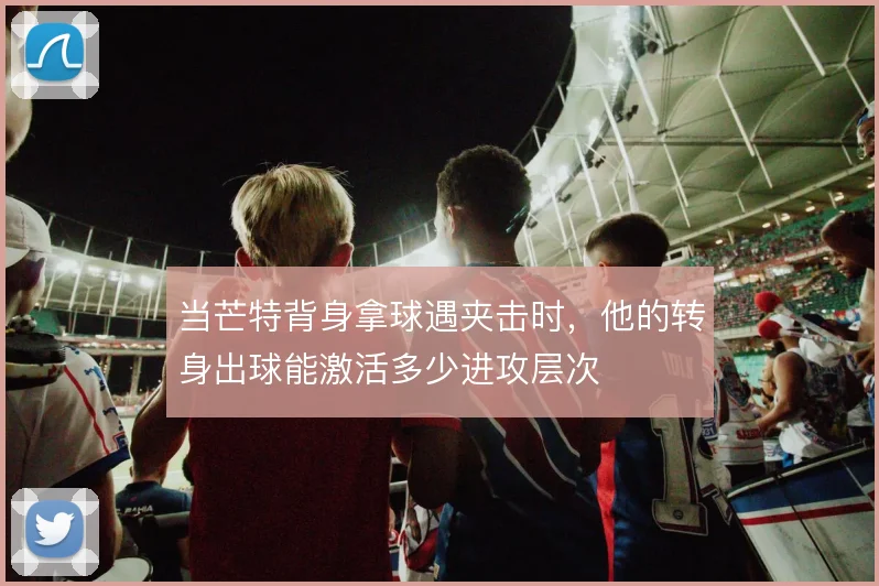 当芒特背身拿球遇夹击时,他的转身出球能激活多少进攻层次