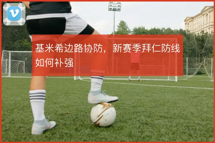 基米希边路协防，新赛季拜仁防线如何补强