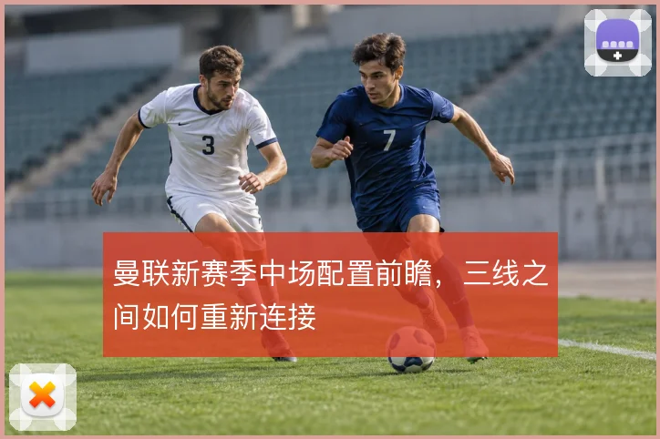 曼联新赛季中场配置前瞻,三线之间如何重新连接