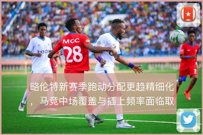 略伦特新赛季跑动分配更趋精细化，马竞中场覆盖与插上频率面临取舍