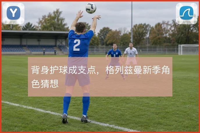 背身护球成支点，格列兹曼新季角色猜想